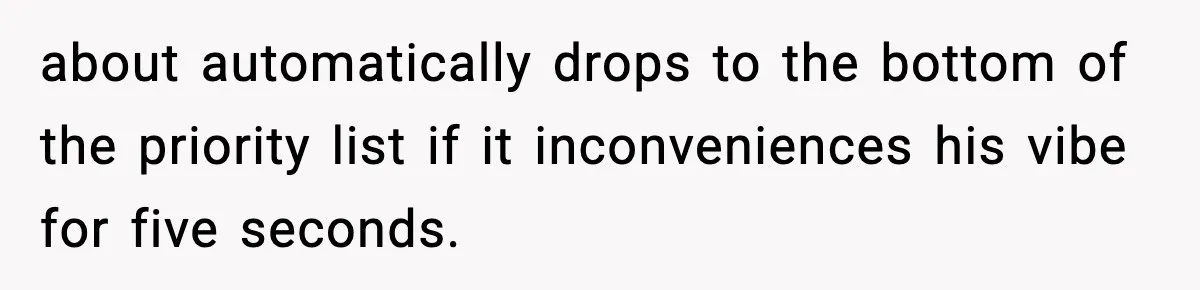 about automatically drops to the bottom of the priority list if it inconveniences his vibe for five seconds.