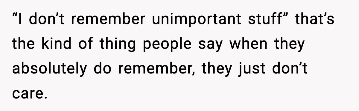 “I don’t remember unimportant stuff” that’s the kind of thing people say when they absolutely do remember, they just don’t care.