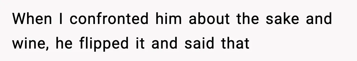 When I confronted him about the sake and wine, he flipped it and said that
