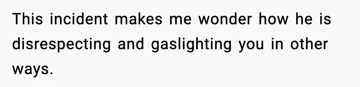 This incident makes me wonder how he is disrespecting and gaslighting you in other ways.