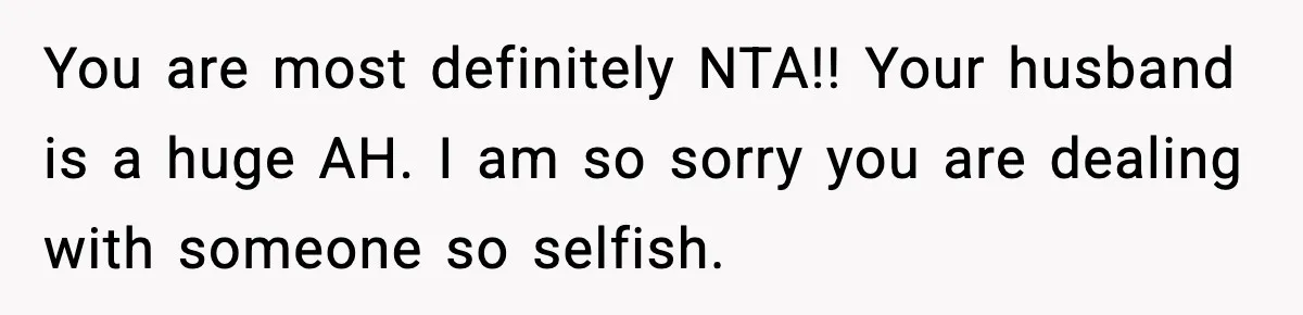 You are most definitely NTA!! Your husband is a huge AH. I am so sorry you are dealing with someone so selfish.