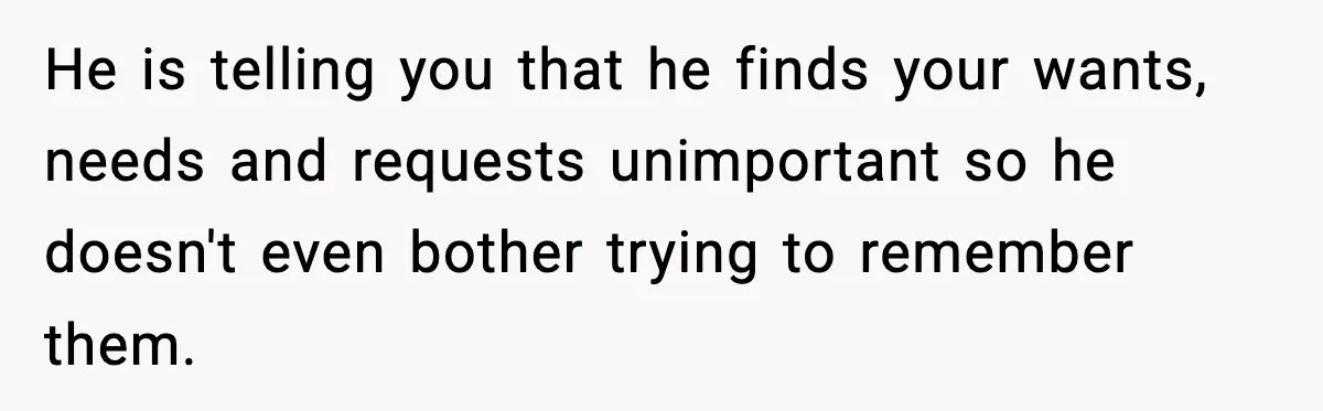 He is telling you that he finds your wants, needs and requests unimportant so he doesn't even bother trying to remember them.
