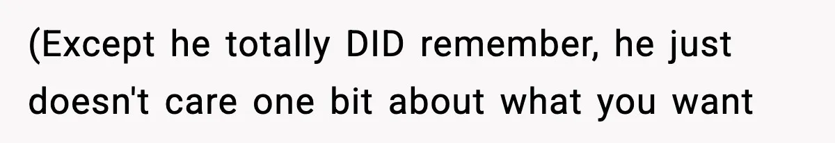 (Except he totally DID remember, he just doesn't care one bit about what you want