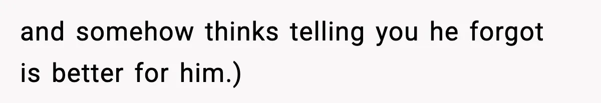 and somehow thinks telling you he forgot is better for him.)