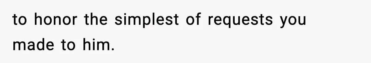 to honor the simplest of requests you made to him.