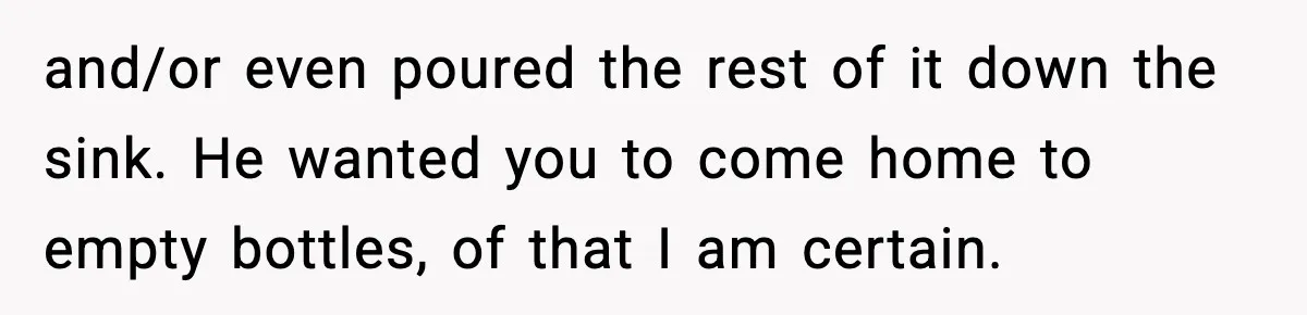 and/or even poured the rest of it down the sink. He wanted you to come home to empty bottles, of that I am certain.