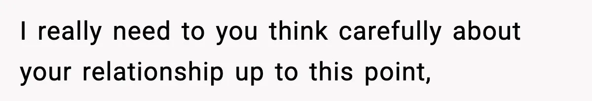 I really need to you think carefully about your relationship up to this point,