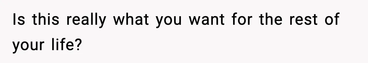 Is this really what you want for the rest of your life?