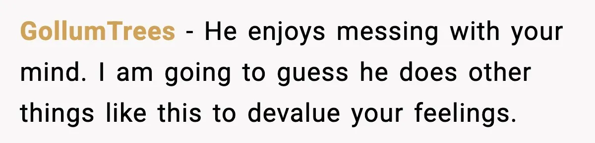 GollumTrees − He enjoys messing with your mind. I am going to guess he does other things like this to devalue your feelings.