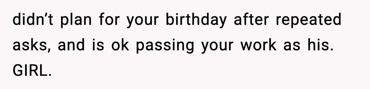 didn’t plan for your birthday after repeated asks, and is ok passing your work as his. GIRL.