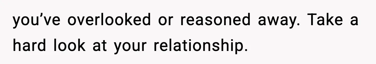 you’ve overlooked or reasoned away. Take a hard look at your relationship.