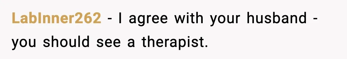 LabInner262 − I agree with your husband - you should see a therapist.