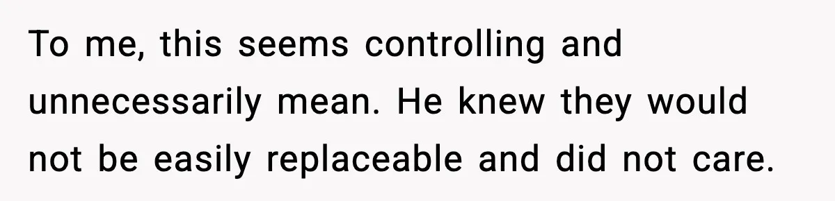 To me, this seems controlling and unnecessarily mean. He knew they would not be easily replaceable and did not care.