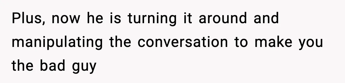 Plus, now he is turning it around and manipulating the conversation to make you the bad guy