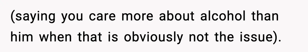 (saying you care more about alcohol than him when that is obviously not the issue).