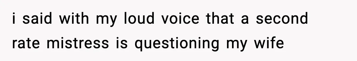 i said with my loud voice that a second rate mistress is questioning my wife