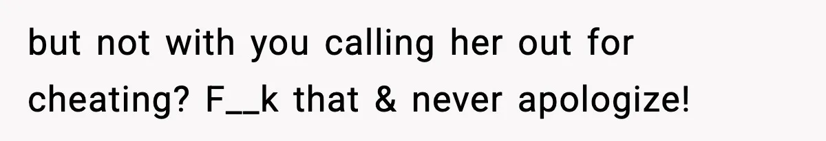 but not with you calling her out for cheating? F__k that & never apologize!