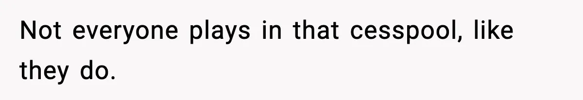 Not everyone plays in that cesspool, like they do.