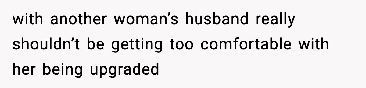with another woman’s husband really shouldn’t be getting too comfortable with her being upgraded