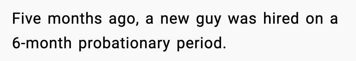 Five months ago, a new guy was hired on a 6-month probationary period.