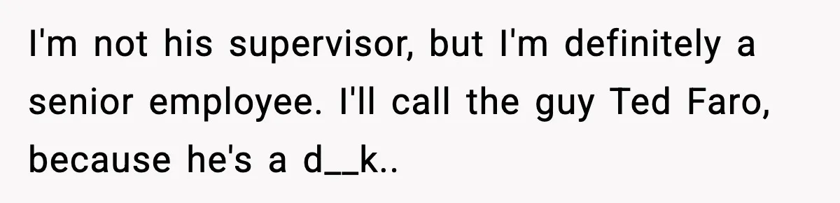 I'm not his supervisor, but I'm definitely a senior employee. I'll call the guy Ted Faro, because he's a d__k.. ​