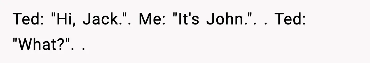 Ted: "Hi, Jack.". Me: "It's John.". ​. Ted: "What?". ​.