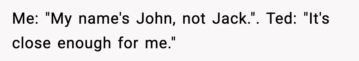 Me: "My name's John, not Jack.". Ted: "It's close enough for me."