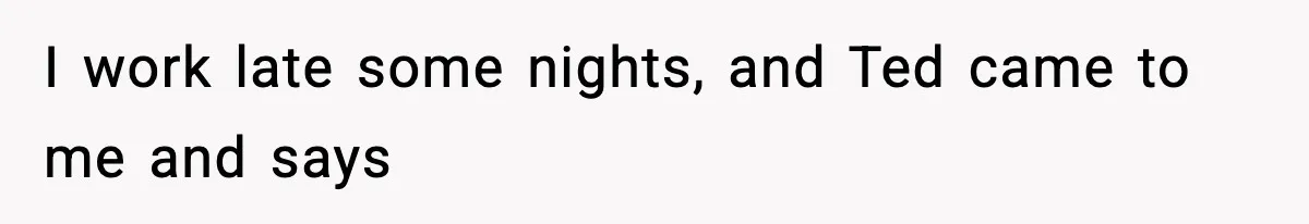 I work late some nights, and Ted came to me and says