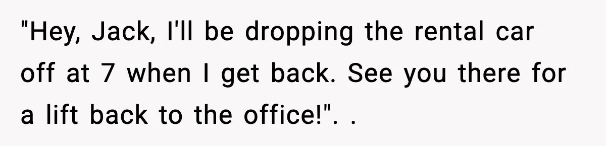 "Hey, Jack, I'll be dropping the rental car off at 7 when I get back. See you there for a lift back to the office!". ​.