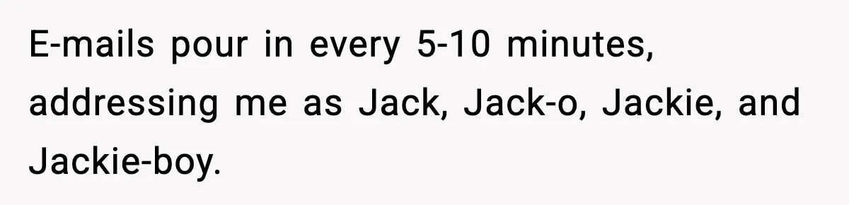 E-mails pour in every 5-10 minutes, addressing me as Jack, Jack-o, Jackie, and Jackie-boy.