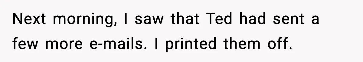 Next morning, I saw that Ted had sent a few more e-mails. I printed them off.