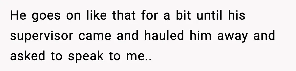 He goes on like that for a bit until his supervisor came and hauled him away and asked to speak to me.. ​