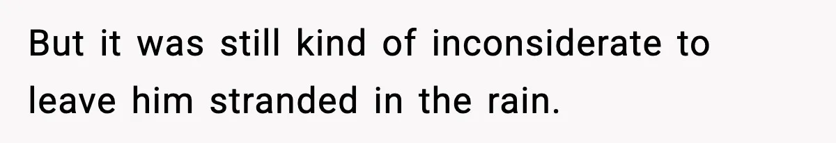 But it was still kind of inconsiderate to leave him stranded in the rain.