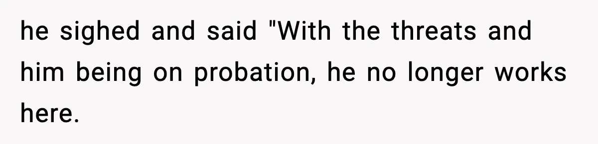 he sighed and said "With the threats and him being on probation, he no longer works here.