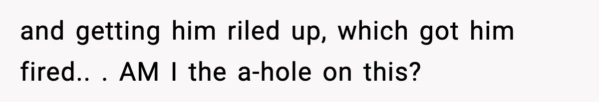 and getting him riled up, which got him fired.. ​. AM I the a-hole on this?