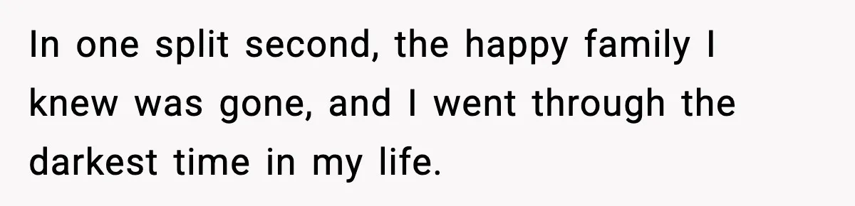 In one split second, the happy family I knew was gone, and I went through the darkest time in my life.