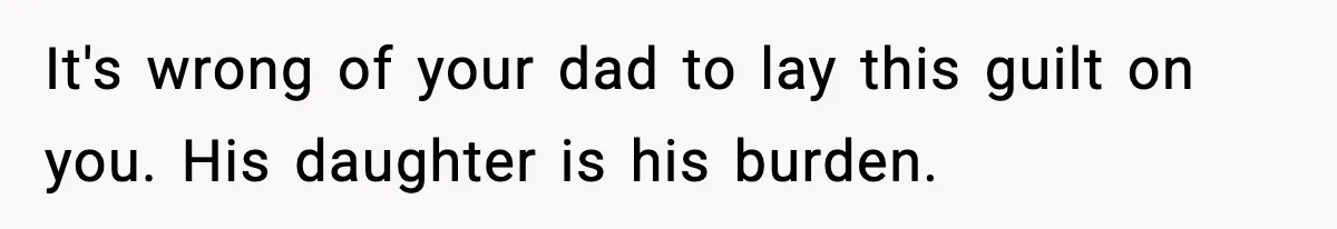 It's wrong of your dad to lay this guilt on you. His daughter is his burden.