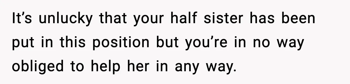 It’s unlucky that your half sister has been put in this position but you’re in no way obliged to help her in any way.