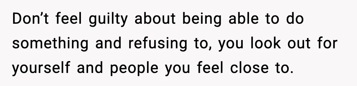 Don’t feel guilty about being able to do something and refusing to, you look out for yourself and people you feel close to.