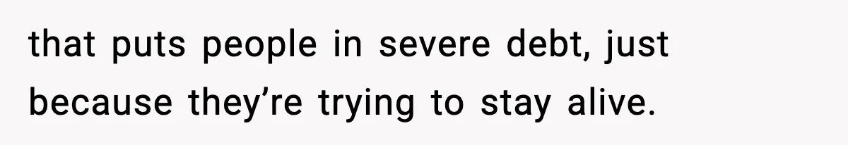 that puts people in severe debt, just because they’re trying to stay alive.