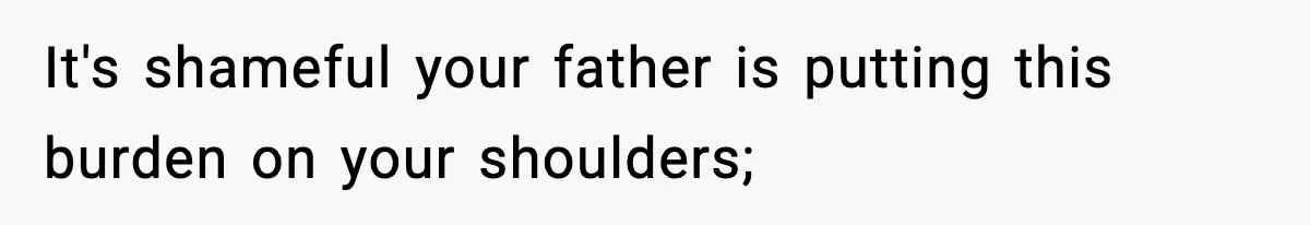 It's shameful your father is putting this burden on your shoulders;