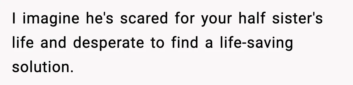 I imagine he's scared for your half sister's life and desperate to find a life-saving solution.