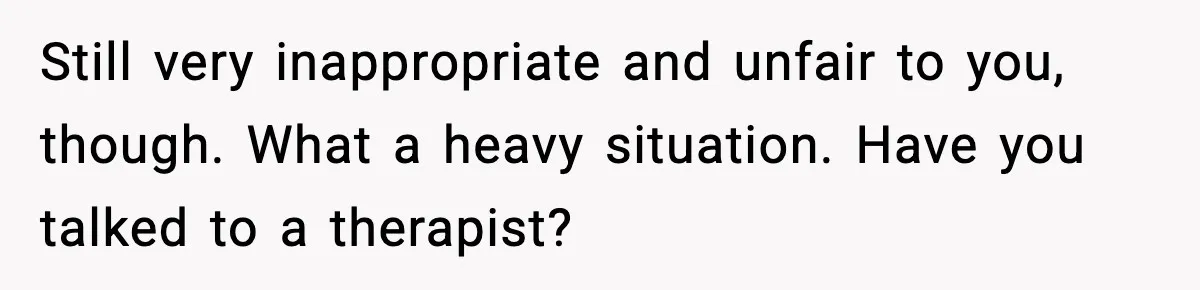 Still very inappropriate and unfair to you, though. What a heavy situation. Have you talked to a therapist?