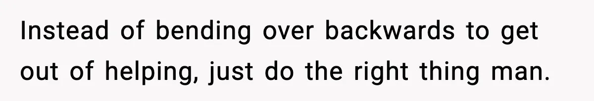Instead of bending over backwards to get out of helping, just do the right thing man.