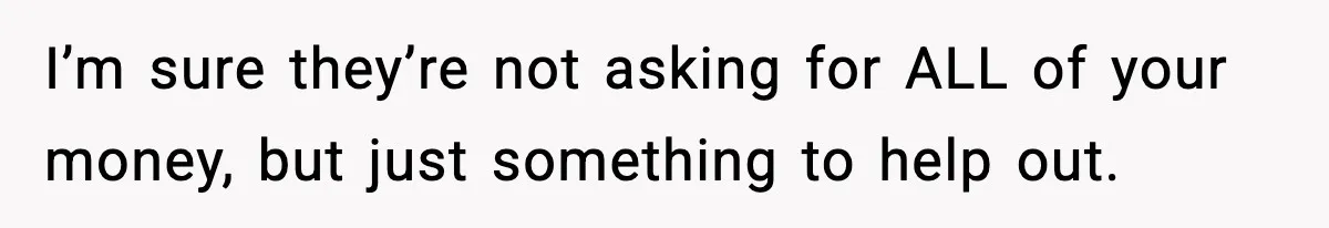 I’m sure they’re not asking for ALL of your money, but just something to help out.