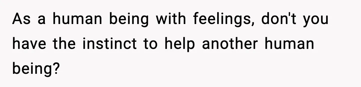As a human being with feelings, don't you have the instinct to help another human being?