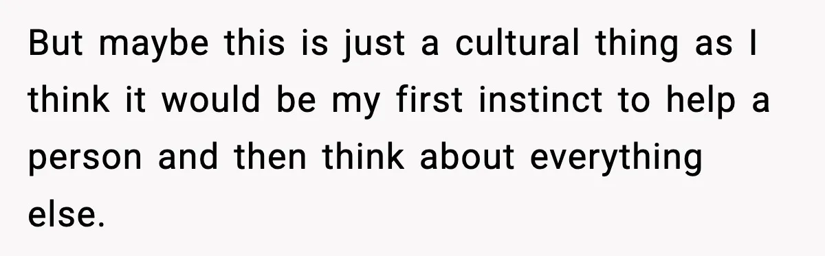 But maybe this is just a cultural thing as I think it would be my first instinct to help a person and then think about everything else.