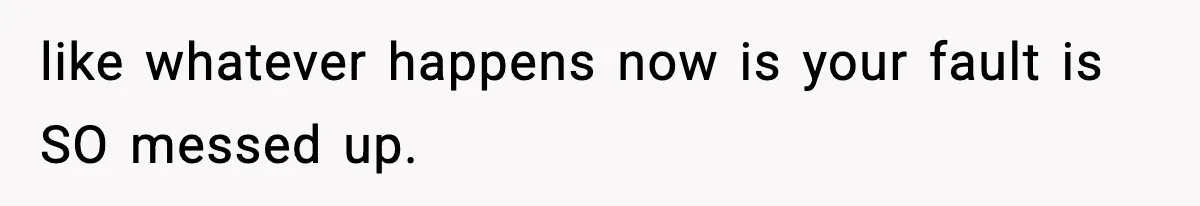 like whatever happens now is your fault is SO messed up.