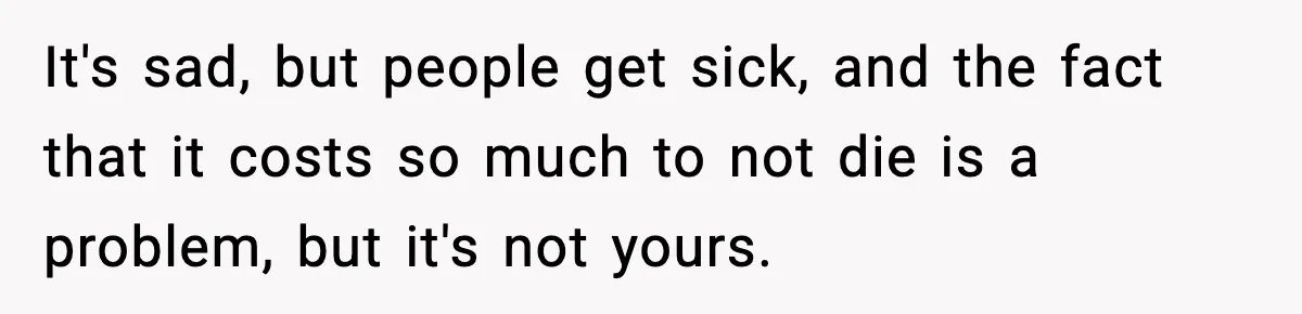 It's sad, but people get sick, and the fact that it costs so much to not die is a problem, but it's not yours.