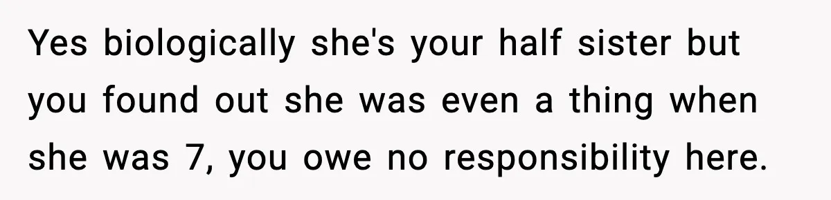 Yes biologically she's your half sister but you found out she was even a thing when she was 7, you owe no responsibility here.